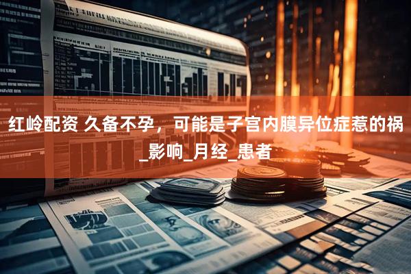 红岭配资 久备不孕，可能是子宫内膜异位症惹的祸_影响_月经_患者