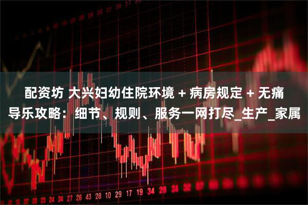 配资坊 大兴妇幼住院环境 + 病房规定 + 无痛导乐攻略：细节、规则、服务一网打尽_生产_家属