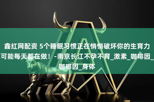 鑫红网配资 5个睡眠习惯正在悄悄破坏你的生育力！你可能每天都在做！-南京长江不孕不育_激素_咖啡因_身体