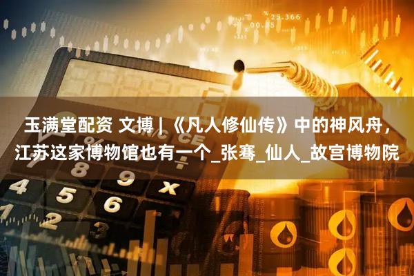 玉满堂配资 文博 | 《凡人修仙传》中的神风舟，江苏这家博物馆也有一个_张骞_仙人_故宫博物院
