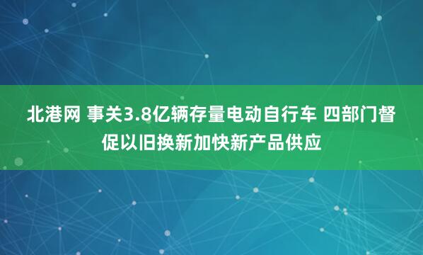 北港网 事关3.8亿辆存量电动自行车 四部门督促以旧换新加快新产品供应
