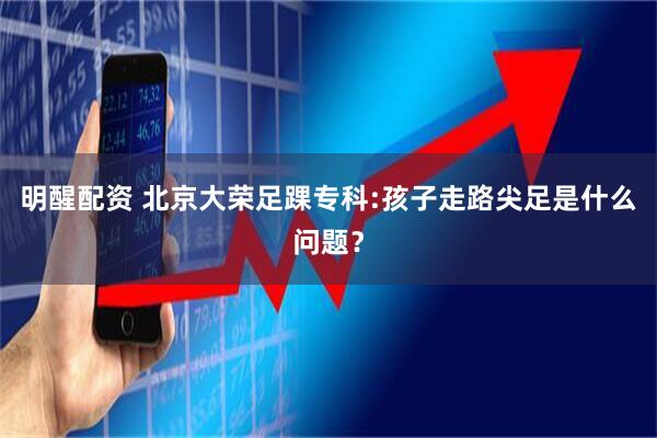 明醒配资 北京大荣足踝专科:孩子走路尖足是什么问题？