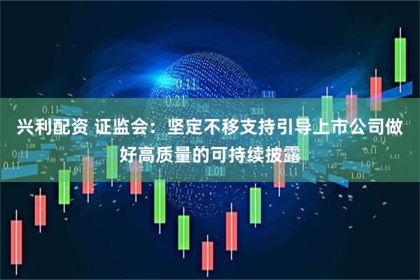 兴利配资 证监会：坚定不移支持引导上市公司做好高质量的可持续披露