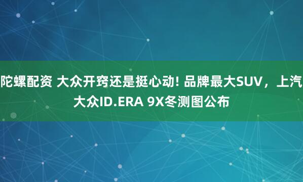 陀螺配资 大众开窍还是挺心动! 品牌最大SUV，上汽大众ID.ERA 9X冬测图公布