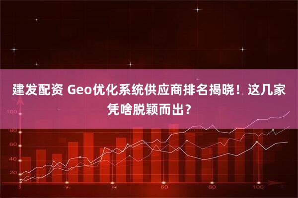 建发配资 Geo优化系统供应商排名揭晓！这几家凭啥脱颖而出？