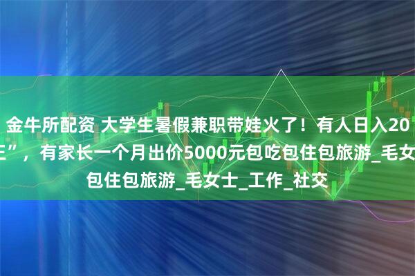 金牛所配资 大学生暑假兼职带娃火了！有人日入200元成“孩子王”，有家长一个月出价5000元包吃包住包旅游_毛女士_工作_社交