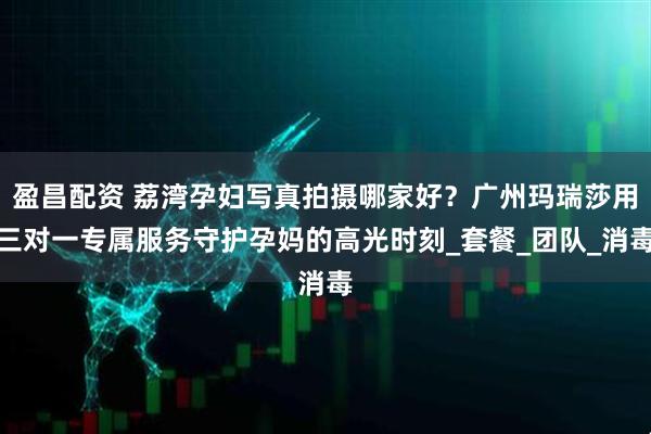盈昌配资 荔湾孕妇写真拍摄哪家好？广州玛瑞莎用三对一专属服务守护孕妈的高光时刻_套餐_团队_消毒