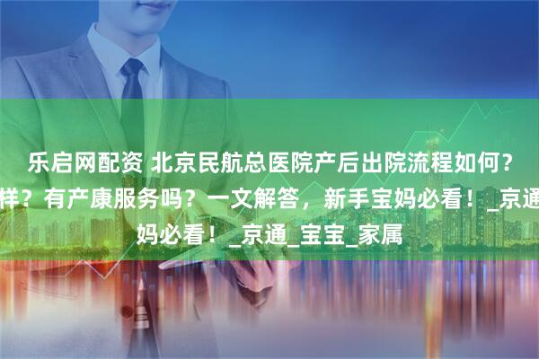 乐启网配资 北京民航总医院产后出院流程如何？复查体验怎样？有产康服务吗？一文解答，新手宝妈必看！_京通_宝宝_家属