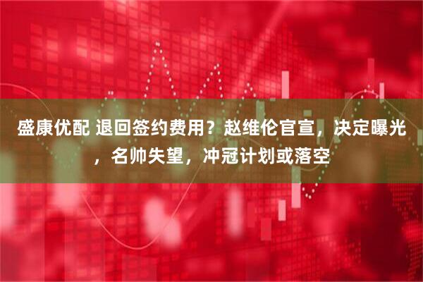 盛康优配 退回签约费用？赵维伦官宣，决定曝光，名帅失望，冲冠计划或落空