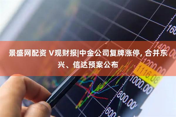 景盛网配资 V观财报|中金公司复牌涨停, 合并东兴、信达预案公布