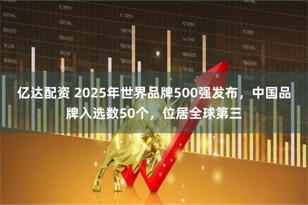 亿达配资 2025年世界品牌500强发布，中国品牌入选数50个，位居全球第三