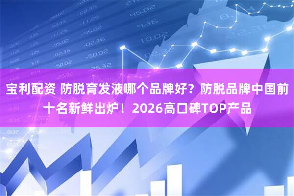 宝利配资 防脱育发液哪个品牌好？防脱品牌中国前十名新鲜出炉！2026高口碑TOP产品