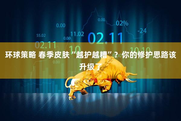 环球策略 春季皮肤“越护越糟”？你的修护思路该升级了