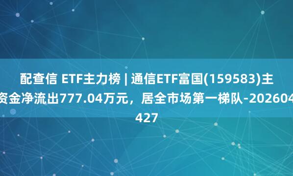 配查信 ETF主力榜 | 通信ETF富国(159583)主力资金净流出777.04万元，居全市场第一梯队-20260427