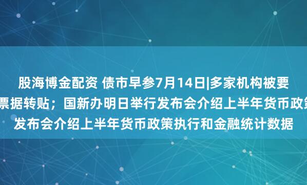 股海博金配资 债市早参7月14日|多家机构被要求避免开展0.5%以下票据转贴；国新办明日举行发布会介绍上半年货币政策执行和金融统计数据