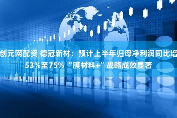 创元网配资 德冠新材：预计上半年归母净利润同比增53%至75% “膜材料+”战略成效显著